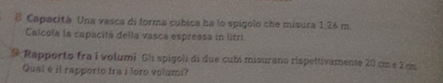 Capacità. Una vasca di forma cubica ha lo spígolo che misura 1,26 m. 
Calcola la capacitá della vasca espressa in litri. 
9 Rapporto fra í volumi Gli spigoli di due cubi misurano rispettivamente 20 cm e 2 cm
Qual è il rapporto fra i loro volumi?