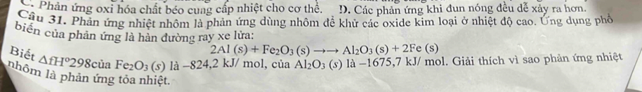 Phản ứng oxi hóa chất béo cung cấp nhiệt cho cơ thể. D. Các phản ứng khi đụn nóng đều dễ xảy ra hơn.
Câu 31. Phản ứng nhiệt nhôm là phản ứng dùng nhôm đề khử các oxide kim loại ở nhiệt độ cao. Ứng dụng phố
biển của phản ứng là hàn đường ray xe lửa:
2Al(s)+Fe_2O_3(s)to to Al_2O_3(s)+2Fe(s)
Biết △ fH°298c ủa Fe_2O_3(s) là −824, 2 kJ/ mol, của Al_2O_3(s) là −1675, 7 kJ/ mol. Giải thích vì sao phản ứng nhiệt
nhôm là phản ứng tỏa nhiệt,