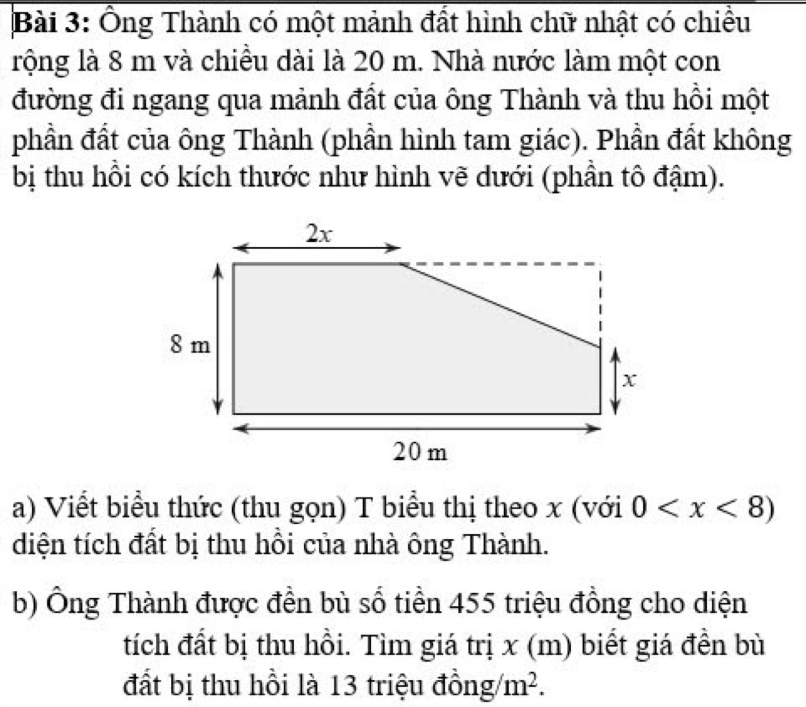 Ông Thành có một mảnh đất hình chữ nhật có chiều 
rộng là 8 m và chiều dài là 20 m. Nhà nước làm một con 
đường đi ngang qua mảnh đất của ông Thành và thu hồi một 
phần đất của ông Thành (phần hình tam giác). Phần đất không 
bị thu hồi có kích thước như hình vẽ dưới (phần tô đậm). 
a) Viết biểu thức (thu gọn) T biểu thị theo x (với 0
diện tích đất bị thu hồi của nhà ông Thành. 
b) Ông Thành được đền bù số tiền 455 triệu đồng cho diện 
tích đất bị thu hồi. Tìm giá trị x (m) biết giá đền bù 
đất bị thu hồi là 13 triệu đồng/ m^2.