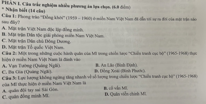 PHÀN I. Câu trắc nghiệm nhiều phương án lựa chọn. (6.0 diểm)
* Nhận biết (14 câu)
Câu 1: Phong trào “Đồng khởi” (1959 - 1960) ở miền Nam Việt Nam đã dẫn tới sự ra đời của mặt trận nào
sau dây?
A. Mặt trận Việt Nam độc lập đồng minh.
B. Mặt trận Dân tộc giải phóng miền Nam Việt Nam.
C. Mặt trận Dân chủ Đông Dương.
D. Mặt trận Tổ quốc Việt Nam.
Câu 2: Một trong những cuộc hành quân của Mĩ trong chiến lược “Chiến tranh cục bộ” (1965-1968) thực
hiện ở miền Nam Việt Nam là đánh vào
A. Vạn Tường (Quảng Ngãi). B. An Lão (Bình Định).
C. Ba Gia (Quảng Ngãi). D. Đồng Xoài (Bình Phước).
Câu 3: Lực lượng không ngừng tăng nhanh về số lượng trong chiến lược “Chiến tranh cục bộ” (1965-1968)
của Mĩ thực hiện ở miền Nam Việt Nam là
A. quân đội tay sai Sài Gòn. B. cố vấn Mĩ.
C. quân đồng minh Mĩ. D. Quân viễn chinh Mĩ.