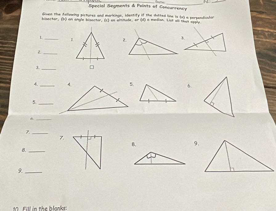 Date:_ Pd._ 
Special Segments & Points of Concurrency 
Given the following pictures and markings, identify if the dotted line is (a) a perpendicular 
bisector, (b) an angle bisector, (c) an altitude, or (d) a median. List all that apply. 
1. _1 
2._ 
3._ 
= 
4. _ 
6. 
5._ 
6._ 
7._ 
7. 
8. 
9. 
8._ 
9._ 
10 Fill in the blanks: