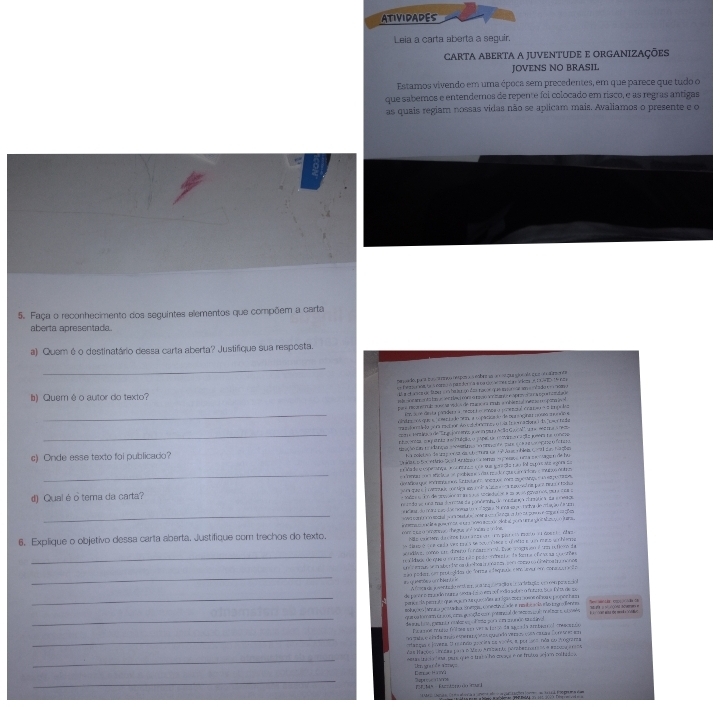 ATIVIDADES
Leia a carta aberta a seguir.
CARTA ABERTA A JUVENTUDE E ORGANIZAÇÕES
JOVENS NO BRASIL
Estamos vivendo em uma época sem precedentes, em que parece que tudo o
que sabemos e entendemos de repente foi colocado em risco, e as regras antigas
as quais regiam nossas vidas não se aplicam mais. Avaliamos o presente e o
5. Faça o reconhecimento dos seguintes elementos que compõem a carta
aberta apresentada
a) Quem é o destinatário dessa carta aberta? Justifique sua resposta.
_
pen a lo para tr s  ço reposa a eabinr aa un eçua u eals q ue on carenta
=== Peo om t a ormoA  re dor  a e cao  s m   a   Vion  e  a a    
) Quem éo autor do texto?
n b v e   o t to e ef  led   a tcó v r m  c o spro  a  a s p o t a  da 
_
par e necan e m  do  e vc de Ptco n a fnb a oh  al n o ne ona i 
m  lo re desta pomidera a mezor á - onnca y ponental cnmea ã z in po lia
cndupo osque s  ceer da do nnm, a copácica so de pua sogina nouo mundo e
m  d e n   la por ract vr Ao c sl d n me o  laln e a  aciona da owr  fe da
_ e Mn a de EaD   am   n p a Ar la G  a'  e c  a  
nta nca q e gstrta a aciuêção o jusped ua mviro caçlo peers na uofcre
c) Onde esse texto foi publicado? nç  o lênça e arma  n de par e      e  e paa o fena
h a  Bolets > te srag e 9st da cb furade 1 4  Jous o fea C    duc1  gn
Unidt6 o Socetro Sos l Aráno or ema o pesço nma mocagao de hu
a de  copecança  omena o a qu go ão não 1 eupos Me egor da
_  Cmlu o    Mc taa pablon e   u r   de que   ccion  munus antr
e Moa que Ménmtne Sabugeen setqe mez ageraqu  i é poen
d) Qual éo tema da carta?    te e à  cntada unetiga son  n d a tata  c a m an  vl  nas par e meco a todso
do de nna moa d  rtta da pondamd, de mntana cratc a da e r e ds
# ar do 1 A cao d e noa do e   agara N na sa potaa de eação d a o
_  Wi sat   cl  o  ta l   r       g  ad o   po  e     
6. Explique o objetivo dessa carta aberta. Justifique com trechos do texto.  mom te y o mmang o the guy  fmc a  a o dn   tena co    e poo n a e t    e cnMot por er  d o  Mazaç or
Mile cacMno dacime burr ae u on pat cts encto e l doec te Whrz
timsé  ce e cia ves en  de soóner e d nta e un mucs soch hene
sondls, como en dineso forsaus eocal. tae scognson é um nuficom da
_m a ldade de que o ee rs da nã o pe de  endara da fora of e vesa qoe vãa
o  en as s  m aer t  os donhes tr n c as  som  meo oo cin whoa to nonos
_
m ão pedam cm proteaidas de forma e daquade co u en connua  d e
A frca de joventado etma sona coraa e le cortatugía co o paando
_
de paróro mado numa snta d aso e oof sódio acbr o funna taa f  osde  po
perç e  la pe t e  que  e  m  que le a  lga  com   ere ohou  peonor t an
molaçã es tar a a  gcnad a camgi cone cur  a de e mnl e scla  to ng ofanto
uar a torano en aos omo po içãa qu e potano al de cam  qu e  m t ae e et vala
_de as ton pranta cutar ep olma por em a unão susavo Đ    t su dc s h   
_
Ncaós maro fl s con vera ten de apcda arebecnol rascenco
oo mata e c lada mia etre naçatos qundo verco cotó ca a Core  er 
angia e joveza O nendo poria ne vo v4 a por ra nãa su Aograma
das Hações Udes para o Mew Arzrá (vbernado a estoga aroa
_werin unicia t oa panc que s thd o he cocage e de trutva acloon totfato s 
_
Dela  H av Imgarde amçs
T9.14º  aztóno do ruck Sepresc rVms