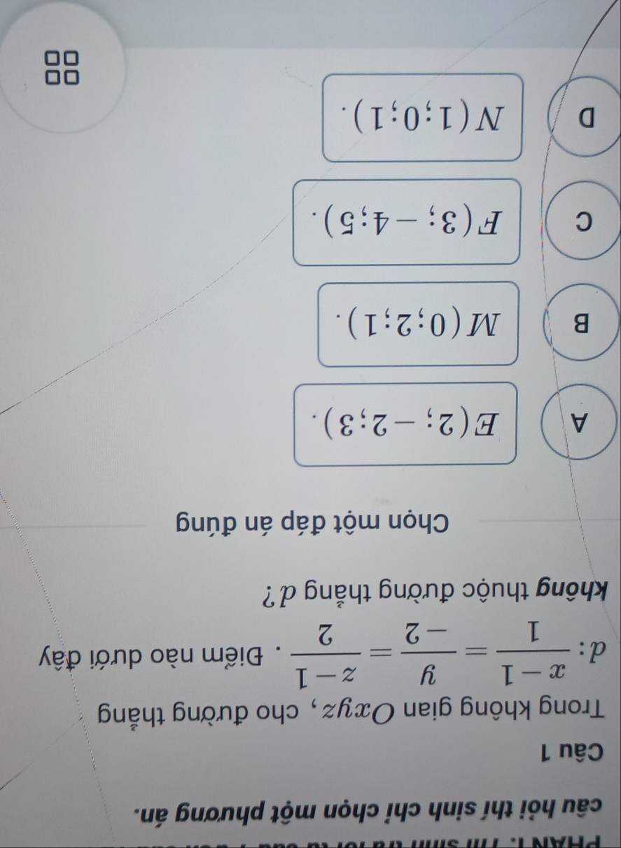 PHAN T.
câu hỏi thí sinh chỉ chọn một phương án.
Câu 1
Trong không gian Oxyz, cho đường thắng
d:  (x-1)/1 = y/-2 = (z-1)/2 . Điểm nào dưới đây
không thuộc đường thắng d ?
Chọn một đáp án đúng
A E(2;-2;3).
B M(0;2;1).
C F(3;-4;5).
D N(1;0;1).