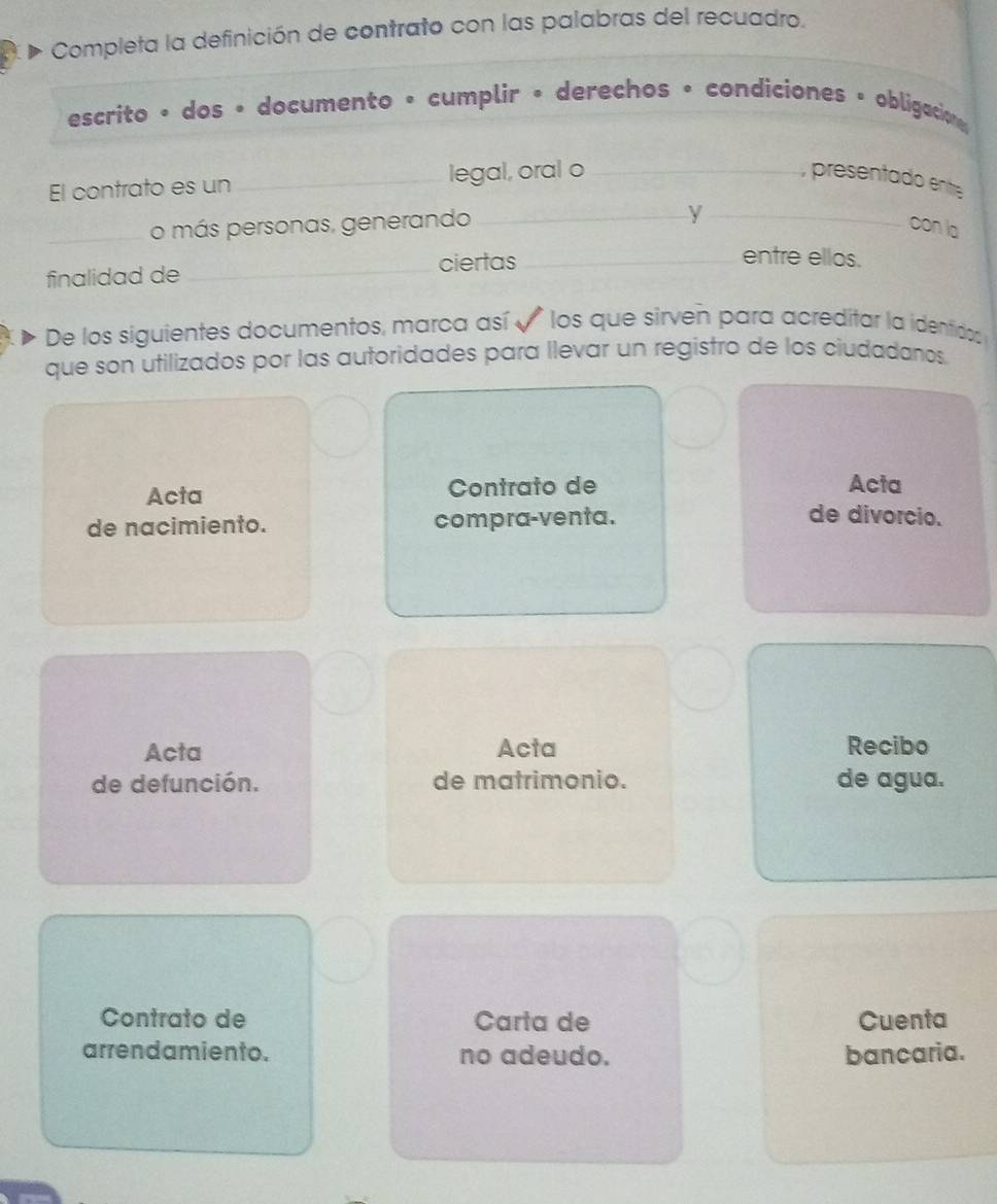 Completa la definición de contrato con las palabras del recuadro. 
escrito • dos • documento • cumplir • derechos • condiciones • obligacion 
El contrato es un _legal, oral o _, presentado entre 
y 
_o más personas, generando __con la 
finalidad de _ciertas_ 
entre ellos. 
De los siguientes documentos, marca así * los que sirveñ para acreditar la identidos 
que son utilizados por las autoridades para llevar un registro de los ciudadanos. 
Acta Contrato de Acta 
de nacimiento. compra-venta. 
de divorcio. 
Acta Acta Recibo 
de defunción. de matrimonio. de agua. 
Contrato de Carta de Cuenta 
arrendamiento. no adeudo. bancaria.