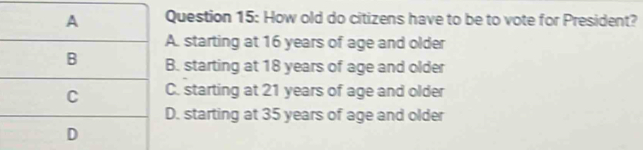 uestion 15: How old do citizens have to be to vote for President?. starting at 16 years of age and older. starting at 18 years of age and older. starting at 21 years of age and older. starting at 35 years of age and older