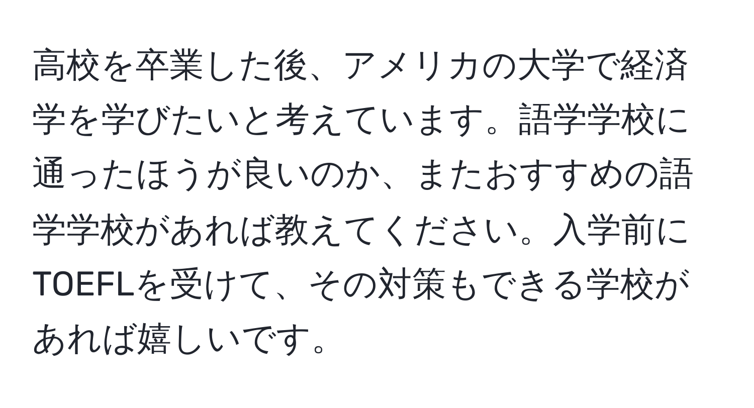 高校を卒業した後、アメリカの大学で経済学を学びたいと考えています。語学学校に通ったほうが良いのか、またおすすめの語学学校があれば教えてください。入学前にTOEFLを受けて、その対策もできる学校があれば嬉しいです。