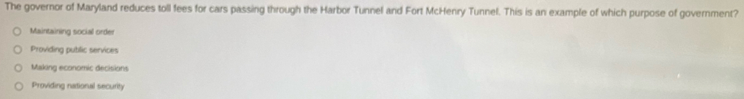 The governor of Maryland reduces toll fees for cars passing through the Harbor Tunnel and Fort McHenry Tunnel. This is an example of which purpose of government?
Maintaining social order
Providing public services
Making economic decisions
Providing national security