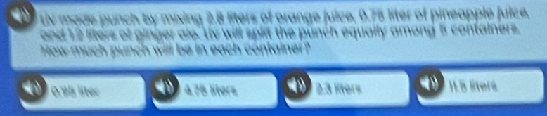 UV made punch by mixing 2.8 liters of orange juice, 0.75 liter of pineapple Juice,
a le s of gi a e t y t the punch equally among 5 containers .
How m uc
0.95 líter 4,75 liters 2.3 lters 11.5 lters