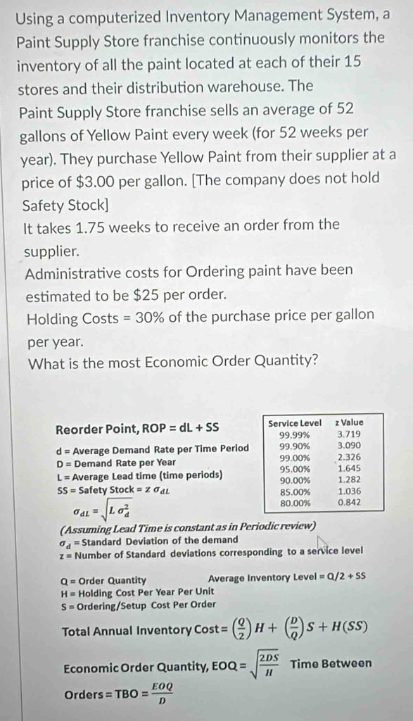 Using a computerized Inventory Management System, a 
Paint Supply Store franchise continuously monitors the 
inventory of all the paint located at each of their 15
stores and their distribution warehouse. The 
Paint Supply Store franchise sells an average of 52
gallons of Yellow Paint every week (for 52 weeks per
year). They purchase Yellow Paint from their supplier at a 
price of $3.00 per gallon. [The company does not hold 
Safety Stock] 
It takes 1.75 weeks to receive an order from the 
supplier. 
Administrative costs for Ordering paint have been 
estimated to be $25 per order. 
Holding Costs =30% of the purchase price per gallon 
per year. 
What is the most Economic Order Quantity? 
Reorder Point, ROP=dL+SS
d= Average Demand Rate per Time Period
D= Demand Rate per Year
L= Average Lead time (time periods)
SS= Safety Stock =zsigma _dL
sigma _dL=sqrt (Lsigma _d)^2
(Assuming Lead Time is constant as in Periodic review)
sigma _d= Standard Deviation of the demand
z= Number of Standard deviations corresponding to a service level
Q= Order Quantity Average Inventory Level =Q/2+SS
H= Holding Cost Per Year Per Unit
S= Ordering/Setup Cost Per Order 
Total Annual Inventory Cost=( Q/2 )H+( D/Q )S+H(SS)
Economic Order Quantity, EOQ=sqrt(frac 2DS)H Time Between 
Orders =TBO= EOQ/D 