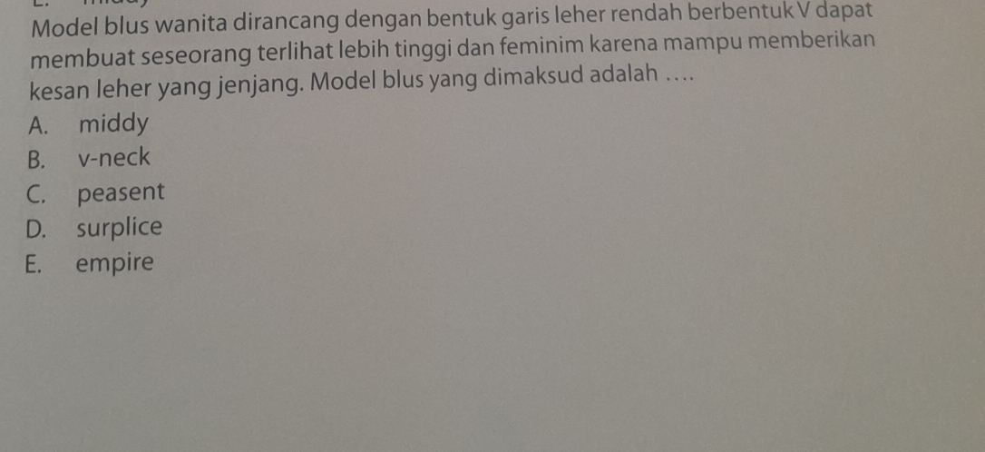 Model blus wanita dirancang dengan bentuk garis leher rendah berbentuk V dapat
membuat seseorang terlihat lebih tinggi dan feminim karena mampu memberikan
kesan leher yang jenjang. Model blus yang dimaksud adalah ….
A. middy
B. v-neck
C. peasent
D. surplice
E. empire