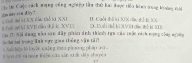 quy
Cu 16: Cuộc cách mạng công nghiệp lần thứ hai được tiên hành trong khoàng thời
gian nào sau đây?
A Cuối thế ki XX đầu thể ki XXI B. Cuối thể ki XIX đầu thế ki XX
B. Cuối thể kỉ XVII đầu thế ki XVIII D. Cuối thể kỉ XVIII đầu thể kỉ XIX
Cậu 17: Nội dung nào sau đây phản ảnh thành tựu của cuộc cách mạng công nghiệp
Tn thứ hai trong lĩnh vực giao thông vận tài?
Xuã hiệu lò luyện quặng theo phương pháp mới.
B. Sự m đời và hoán thiện của sản xuất dây chuyền
37