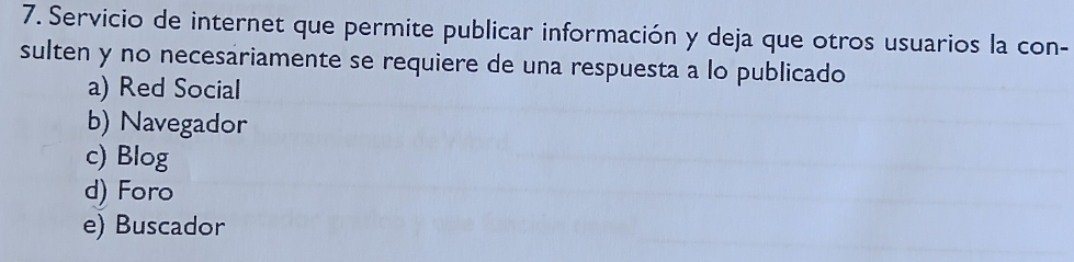 Servicio de internet que permite publicar información y deja que otros usuarios la con-
sulten y no necesariamente se requiere de una respuesta a lo publicado
a) Red Social
b) Navegador
c) Blog
d) Foro
e) Buscador