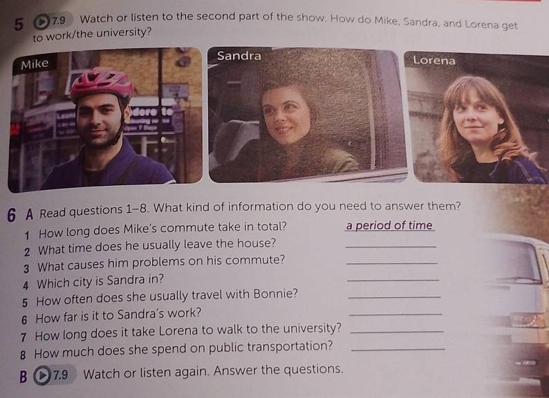 5 > 7.9 Watch or listen to the second part of the show. How do Mike, Sandra, and Lorena get 
to work/the university? 
Mike 
Sandra Lorena 
dere to 
6 A Read questions 1-8. What kind of information do you need to answer them? 
1 How long does Mike’s commute take in total? a period of time 
2 What time does he usually leave the house?_ 
3 What causes him problems on his commute?_ 
4 Which city is Sandra in? 
_ 
5 How often does she usually travel with Bonnie?_ 
6 How far is it to Sandra's work? 
_ 
7 How long does it take Lorena to walk to the university?_ 
8 How much does she spend on public transportation?_ 
B 7.9 Watch or listen again. Answer the questions.