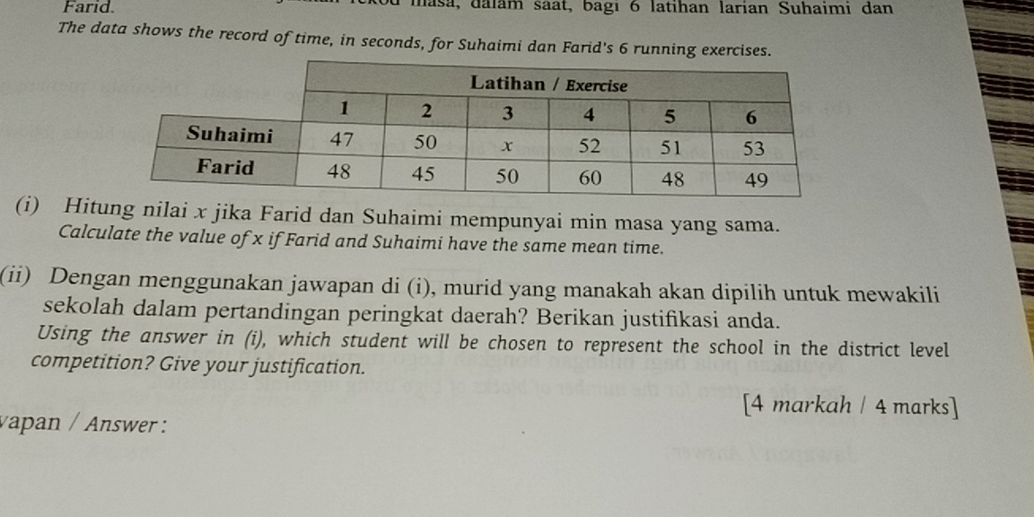 Farid. masa, dalam saät, bagı 6 latihan larian Suhaimi đan 
The data shows the record of time, in seconds, for Suhaimi dan Farid's 6 running exercises. 
(i) Hitung nilai x jika Farid dan Suhaimi mempunyai min masa yang sama. 
Calculate the value of x if Farid and Suhaimi have the same mean time. 
(ii) Dengan menggunakan jawapan di (i), murid yang manakah akan dipilih untuk mewakili 
sekolah dalam pertandingan peringkat daerah? Berikan justifikasi anda. 
Using the answer in (i), which student will be chosen to represent the school in the district level 
competition? Give your justification. 
[4 markah / 4 marks] 
vapan / Answer :