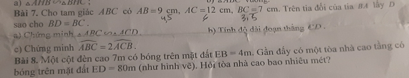 △ AHB∽ △ BHC; 
Bài 7. Cho tam giác ABC có AB=9cm AC=12cm, BC=7cm. Trên tia đối của tia BA lấy D 
sao cho BD=BC. 
a) Chứng minh △ ABC∽ △ ACD. b) Tính độ dài đoạn thắng CD
c) Chứng minh widehat ABC=2widehat ACB. 
Bài 8. Một cột đèn cao 7m có bóng trên mặt đất EB=4m. Gần đấy có một tòa nhà cao tầng có 
bóng trên mặt đất ED=80m (như hình vẽ). Hỏi tòa nhà cao bao nhiêu mét?