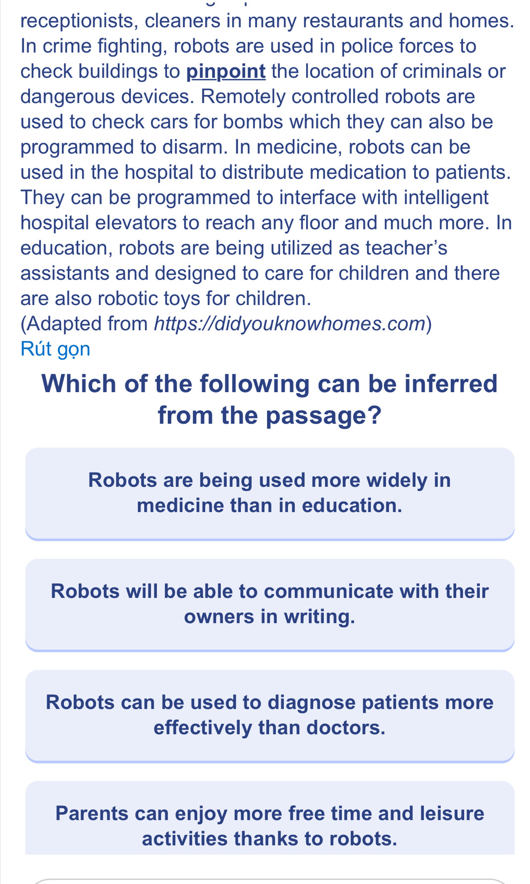 receptionists, cleaners in many restaurants and homes.
In crime fighting, robots are used in police forces to
check buildings to pinpoint the location of criminals or
dangerous devices. Remotely controlled robots are
used to check cars for bombs which they can also be
programmed to disarm. In medicine, robots can be
used in the hospital to distribute medication to patients.
They can be programmed to interface with intelligent
hospital elevators to reach any floor and much more. In
education, robots are being utilized as teacher's
assistants and designed to care for children and there
are also robotic toys for children.
(Adapted from https://didyouknowhomes.com)
Rút gọn
Which of the following can be inferred
from the passage?
Robots are being used more widely in
medicine than in education.
Robots will be able to communicate with their
owners in writing.
Robots can be used to diagnose patients more
effectively than doctors.
Parents can enjoy more free time and leisure
activities thanks to robots.