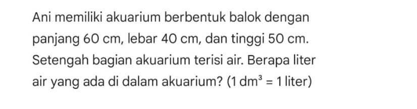 Ani memiliki akuarium berbentuk balok dengan 
panjang 60 cm, lebar 40 cm, dan tinggi 50 cm. 
Setengah bagian akuarium terisi air. Berapa liter 
air yang ada di dalam akuarium? (1dm^3=1 liter)