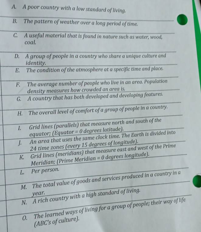 A. A poor country with a low standard of living.
B. The pattern of weather over a long period of time.
C. A useful material that is found in nature such as water, wood,
coal.
D. A group of people in a country who share a unique culture and
identity.
E. The condition of the atmosphere at a specific time and place.
F. The average number of people who live in an area. Population
density measures how crowded an area is.
G. A country that has both developed and developing features.
H. The overall level of comfort of a group of people in a country.
I. Grid lines (parallels) that measure north and south of the
equator; (Equator = 0 degrees latitude).
J. An area that uses the same clock time. The Earth is divided into
24 time zones (every 15 degrees of longitude).
K. Grid lines (meridians) that measure east and west of the Prime
Meridian; (Prime Meridian =0 degrees longitude).
L. Per person.
M. The total value of goods and services produced in a country in a
year.
N. A rich country with a high standard of living.
O. The learned ways of living for a group of people; their way of life
(ABC ’s of culture).