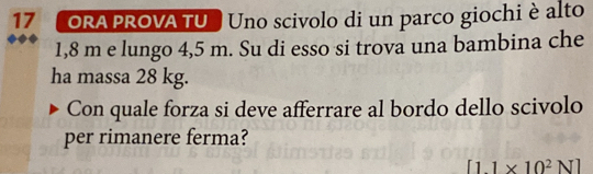 ORA PROVA TU Uno scivolo di un parco giochi è alto
1,8 m e lungo 4,5 m. Su di esso si trova una bambina che 
ha massa 28 kg. 
Con quale forza si deve afferrare al bordo dello scivolo 
per rimanere ferma?
[11* 10^2N]