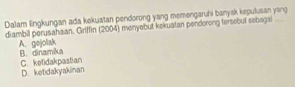 Dalam lingkungan ada kekuatan pendorong yang memengaruhi banyak keputusan yang
diambil perusahaan. Griffin (2004) menyebut kekuatan pendorong tersebut sebagal
A. gejolak
B. dinamika
C. ketidakpastian
D. ketidakyakinan