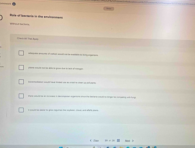 53A%252F%252FconnecLmheducation.com%252Fconnect %252) mnoe%252F maCite idm 
omework Savel
Role of bacteria in the environment
Without bacteria.
Check All That Apply
adequate amounts of carbon would not be available to living organisms
ices
plants would not be able to grow due to lack of nogen.
bioremediation would have limited use as a tool to clean up pollutants.
there would be an increase in decomposer organisms since the bacteria would no longer be competing with fungi
it would be easier to grow legumes like soybean, clover, and alfalfa plants
< Prew 20 of 26