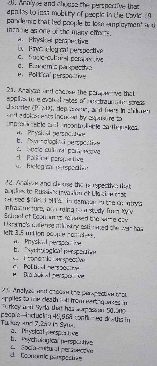 Analyze and choose the perspective that
applies to loss mobility of people in the Covid-19
pandemic that led people to lose employment and
income as one of the many effects.
a. Physical perspective
b. Psychological perspective
c. Socio-cultural perspective
d. Economic perspective
e. Political perspective
21. Analyze and choose the perspective that
applies to elevated rates of posttraumatic stress 
disorder (PTSD), depression, and fears in children
and adolescents induced by exposure to
unpredictable and uncontrollable earthquakes.
a. Physical perspective
b. Psychological perspective
c. Socio-cultural perspective
d. Political perspective
e. Biological perspective
22. Analyze and choose the perspective that
applies to Russia’s invasion of Ukraine that
caused $108.3 billion in damage to the country's
infrastructure, according to a study from Kyiv
School of Economics released the same day
Ukraine's defense ministry estimated the war has
left 3.5 million people homeless.
a. Physical perspective
b. Psychological perspective
c. Economic perspective
d. Political perspective
e. Biological perspective
23. Analyze and choose the perspective that
applies to the death toll from earthquakes in
Turkey and Syria that has surpassed 50,000
people—including 45,968 confirmed deaths in
Turkey and 7,259 in Syria.
a. Physical perspective
b. Psychological perspective
c. Socio-cultural perspective
d. Economic perspective