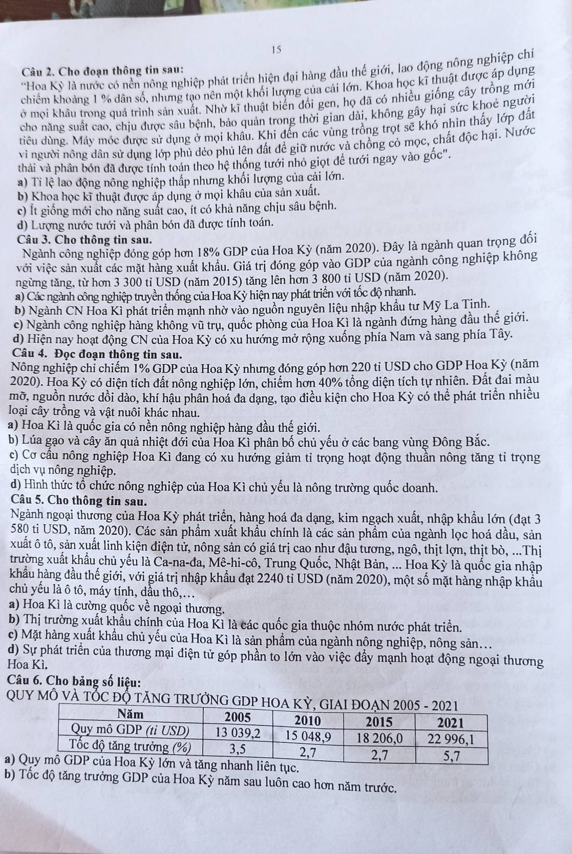 Cho đoạn thông tin sau:
Hoa Kỳ là nước có nền nông nghiệp phát triển hiện đại hàng đầu thế giới, lao động nông nghiệp chiỉ
chiếm khoảng 1 % dân số, nhưng tạo nên một khối lượng của cải lớn. Khoa học kĩ thuật được áp dụng
ở mọi khâu trong quá trình sản xuất. Nhờ kĩ thuật biển đổi gen, họ đã có nhiều giống cây trồng mới
cho năng suất cao, chịu được sâu bệnh, bảo quản trong thời gian dài, không gây hại sức khoẻ người
điêu dùng. Máy móc được sử dụng ở mọi khâu. Khi đến các vùng trồng trọt sẽ khó nhìn thấy lớp đất
vì người nông dân sử dụng lớp phủ dẻo phủ lên đất đề giữ nước và chồng cỏ mọc, chất độc hại. Nước
thải và phân bón đã được tính toán theo hệ thống tưới nhỏ giọt để tưới ngay vào gốc".
a) Ti lệ lao động nông nghiệp thấp nhưng khối lượng của cải lớn.
b) Khoa học kĩ thuật được áp dụng ở mọi khâu của sản xuất.
c) Ít giống mới cho năng suất cao, ít có khả năng chịu sâu bệnh.
d) Lượng nước tưới và phân bón đã được tính toán.
Câu 3. Cho thông tin sau.
Ngành công nghiệp đóng góp hơn 18% GDP của Hoa Kỳ (năm 2020). Đây là ngành quan trọng đối
với việc sản xuất các mặt hàng xuất khẩu. Giá trị đóng góp vào GDP của ngành công nghiệp không
ngừng tăng, từ hơn 3 300 ti UŠD (năm 2015) tăng lên hơn 3 800 ti USD (năm 2020).
a) Các ngành công nghiệp truyền thống của Hoa Kỳ hiện nay phát triển với tốc độ nhanh.
b) Ngành CN Hoa Kì phát triển mạnh nhờ vào nguồn nguyên liệu nhập khẩu tư Mỹ La Tinh.
c) Ngành công nghiệp hàng không vũ trụ, quốc phòng của Hoa Kì là ngành đứng hàng đầu thế giới.
d) Hiện nay hoạt động CN của Hoa Kỳ có xu hướng mở rộng xuống phía Nam và sang phía Tây.
Câu 4. Đọc đoạn thông tin sau.
Nông nghiệp chỉ chiếm 1% GDP của Hoa Kỳ nhưng đóng góp hơn 220 tỉ USD cho GDP Hoa Kỳ (năm
2020). Hoa Kỳ có diện tích đất nông nghiệp lớn, chiếm hơn 40% tổng diện tích tự nhiên. Đất đai màu
mỡ, nguồn nước dồi dào, khí hậu phân hoá đa dạng, tạo điều kiện cho Hoa Kỳ có thể phát triển nhiều
loại cây trồng và vật nuôi khác nhau.
a) Hoa Kì là quốc gia có nền nông nghiệp hàng đầu thế giới.
b) Lúa gạo và cây ăn quả nhiệt đới của Hoa Kỉ phân bố chủ yếu ở các bang vùng Đông Bắc.
c) Cơ cầu nông nghiệp Hoa Kì đang có xu hướng giảm tỉ trọng hoạt động thuần nông tăng tỉ trọng
dịch vụ nông nghiệp.
d) Hình thức tổ chức nông nghiệp của Hoa Kì chủ yếu là nông trường quốc doanh.
Câu 5. Cho thông tin sau.
Ngành ngoại thương của Hoa Kỳ phát triển, hàng hoá đa dạng, kim ngạch xuất, nhập khẩu lớn (đạt 3
580 ti USD, năm 2020). Các sản phẩm xuất khẩu chính là các sản phẩm của ngành lọc hoá dầu, sản
xuất ô tô, sản xuất linh kiện điện tử, nông sản có giá trị cao như đậu tương, ngô, thịt lợn, thịt bò, ...Thị
trường xuất khẩu chủ yếu là Ca-na-đa, Mê-hi-cô, Trung Quốc, Nhật Bản, ... Hoa Kỳ là quốc gia nhập
khẩu hàng đầu thế giới, với giá trị nhập khẩu đạt 2240 tỉ USD (năm 2020), một số mặt hàng nhập khẩu
chủ yếu là ô tô, máy tính, dầu thô,..
a) Hoa Kì là cường quốc về ngoại thương.
b) Thị trường xuất khẩu chính của Hoa Kì là các quốc gia thuộc nhóm nước phát triển.
c) Mặt hàng xuất khẩu chủ yếu của Hoa Kì là sản phầm của ngành nông nghiệp, nông sản...
d) Sự phát triển của thương mại điện tử góp phần to lớn vào việc đầy mạnh hoạt động ngoại thương
Hoa Kì.
Câu 6. Cho bảng số liệu:
QUY MÔ VÀ TỐC ĐỐ TĂNG TRƯỞNG G
a)ục.
b) Tốc độ tăng trưởng GDP của Hoa Kỳ năm sau luôn cao hơn năm trước.