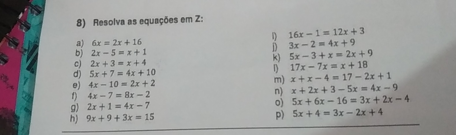 Resolva as equações em Z: 
a) 6x=2x+16 D 16x-1=12x+3
D 3x-2=4x+9
b) 2x-5=x+1
k) 5x-3+x=2x+9
c) 2x+3=x+4
d) 5x+7=4x+10 D 17x-7x=x+18
e) 4x-10=2x+2 m) x+x-4=17-2x+1
n) 
f) 4x-7=8x-2 x+2x+3-5x=4x-9
g) 2x+1=4x-7
o) 5x+6x-16=3x+2x-4
p) 
h) 9x+9+3x=15 5x+4=3x-2x+4