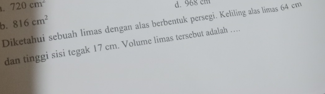 1. 720cm^2
d. 968 cm
b. 816cm^2
Diketahui sebuah limas dengan alas berbentuk persegi. Keliling alas limas 64 cm
dan tinggi sisi tegak 17 cm. Volume limas tersebut adalah …..