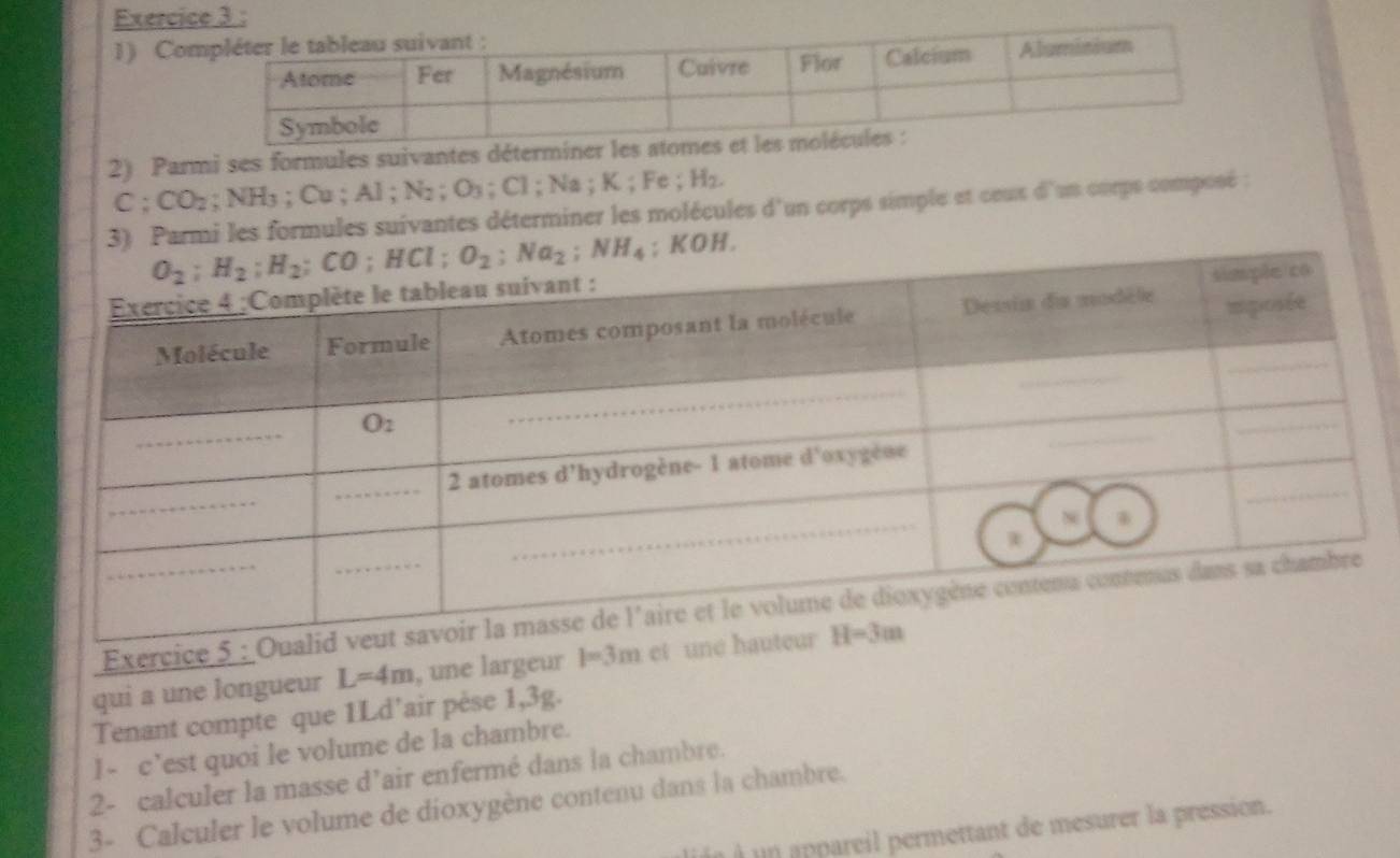 Co
2) Parmi ses formules suivantes déterminer les a
C:CO_2; NH3 ; Cu ; AI;N_2;O_3;C1;Na. K; Fe ; H_2.
armi les formules suivantes déterminer les molécules d'un corps simple et ceux d'un corps composé
Exerc
qui a une longueur L=4m , une largeur 
Tenant compte que 1Ld’air pèse 1,3g.
1- c’est quoi le volume de la chambre.
2- calculer la masse d’air enfermé dans la chambre.
3- Calculer le volume de dioxygène contenu dans la chambre.
un appareil permettant de mesurer la pression.