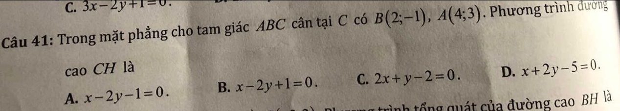 3x-2y+1=0
Câu 41: Trong mặt phẳng cho tam giác ABC cân tại C có B(2;-1), A(4;3). Phương trình đường
cao CH là
A. x-2y-1=0. B. x-2y+1=0. C. 2x+y-2=0. D. x+2y-5=0. 
nh tổng quát của đường cao BH là