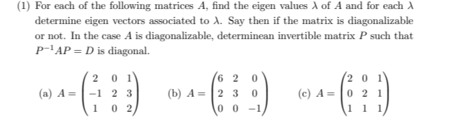 (1) For each of the following matrices A, find the eigen values λof A and for each λ
determine eigen vectors associated to λ. Say then if the matrix is diagonalizable 
or not. In the case A is diagonalizable, determinean invertible matrix P such that
P^(-1)AP=D is diagonal. 
(a) A=beginpmatrix 2&0&1 -1&2&3 1&0&2endpmatrix (b) A=beginpmatrix 6&2&0 2&3&0 0&0&-1endpmatrix (c) A=beginpmatrix 2&0&1 0&2&1 1&1&1endpmatrix