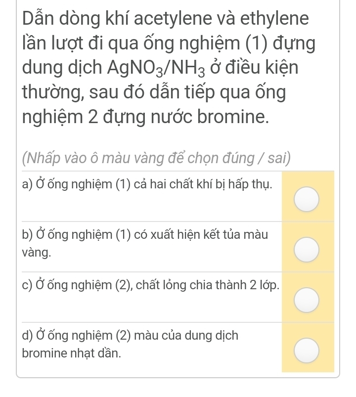 Dẫn dòng khí acetylene và ethylene
lần lượt đi qua ống nghiệm (1) đựng
dung dịch / AgNO_3/NH_3 ở điều kiện
thường, sau đó dẫn tiếp qua ống
nghiệm 2 đựng nước bromine.
(Nhấp vào ô màu vàng để chọn đúng / sai)
a) Ở ống nghiệm (1) cả hai chất khí bị hấp thụ.
b) Ở ống nghiệm (1) có xuất hiện kết tủa màu
vàng.
c) Ở ống nghiệm (2), chất lỏng chia thành 2 lớp.
d) Ở ống nghiệm (2) màu của dung dịch
bromine nhạt dần.