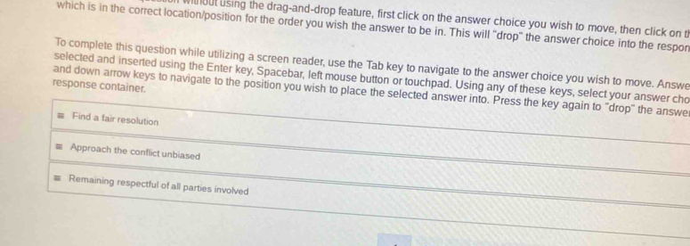 out using the drag-and-drop feature, first click on the answer choice you wish to move, then click on th
which is in the correct location/position for the order you wish the answer to be in. This will 'drop' the answer choice into the respor
To complete this question while utilizing a screen reader, use the Tab key to navigate to the answer choice you wish to move. Answe
selected and inserted using the Enter key, Spacebar, left mouse button or touchpad. Using any of these keys, select your answer cho
response container.
and down arrow keys to navigate to the position you wish to place the selected answer into. Press the key again to "drop" the answe
Find a fair resolution
Approach the conflict unbiased
Remaining respectful of all parties involved