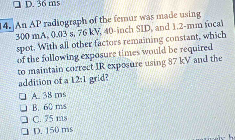 D. 36 ms
14. An AP radiograph of the femur was made using
300 mA, 0.03 s, 76 kV, 40-inch SID, and 1.2-mm focal
spot. With all other factors remaining constant, which
of the following exposure times would be required
to maintain correct IR exposure using 87 kV and the
addition of a 12:1 grid?
A. 38 ms
B. 60 ms
C. 75 ms
D. 150 ms