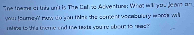 The theme of this unit is The Call to Adventure: What will you Jearn on 
your journey? How do you think the content vocabulary words will 
relate to this theme and the texts you're about to read?