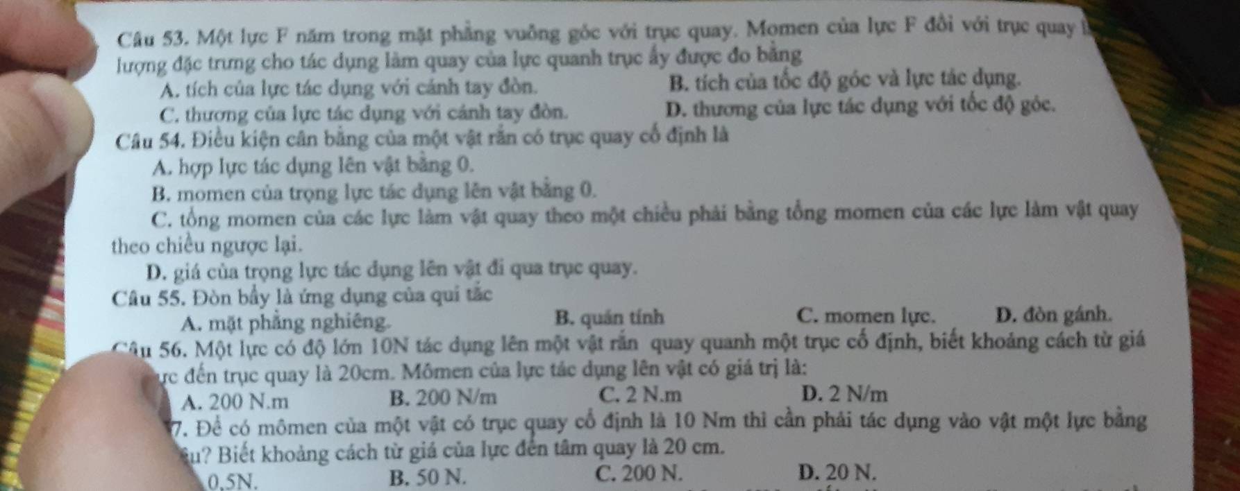 Một lực F năm trong mặt phẳng vuồng góc với trục quay. Momen của lực F đồi với trục quay ở
lượng đặc trưng cho tác dụng làm quay của lực quanh trục ấy được đo bằng
A. tích của lực tác dụng với cánh tay đòn. B. tích của tốc độ góc và lực tác dụng.
C. thương của lực tác dụng với cánh tay đòn. D. thương của lực tác dụng với tốc độ góc.
Câu 54. Điều kiện cân bằng của một vật rắn có trục quay cổ định là
A. hợp lực tác dụng lên vật bằng 0.
B. momen của trọng lực tác dụng lên vật bằng 0.
C. tổng momen của các lực làm vật quay theo một chiều phải bằng tổng momen của các lực làm vật quay
theo chiều ngược lại.
D. giá của trọng lực tác dụng lên vật đi qua trục quay.
Câu 55. Đòn bầy là ứng dụng của qui tắc
A. mặt phẳng nghiêng. B. quán tính C. momen lực. D. đòn gánh.
Câu 56. Một lực có độ lớn 10N tác dụng lên một vật rắn quay quanh một trục cố định, biết khoảng cách từ giá
lực đến trục quay là 20cm. Mômen của lực tác dụng lên vật có giá trị là:
A. 200 N.m B. 200 N/m C. 2 N.m D. 2 N/m
7. Để có mômen của một vật có trục quay cổ định là 10 Nm thi cần phải tác dụng vào vật một lực bằng
Su? Biết khoảng cách từ giá của lực đến tâm quay là 20 cm.
0.5N. B. 50 N. C. 200 N. D. 20 N.