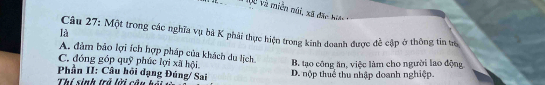 l0 và miền núi, xã đặc biệt
là
Câu 27: Một trong các nghĩa vụ bà K phải thực hiện trong kinh doanh được đề cập ở thông tin trẻ
A. đảm bảo lợi ích hợp pháp của khách du lịch.
C. đóng góp quỹ phúc lợi xã hội.
B. tạo công ăn, việc làm cho người lao động.
Phần II: Câu hỏi dạng Đúng/ Sai D. nộp thuế thu nhập doanh nghiệp.
Thí sinh trả lời câu hỏ