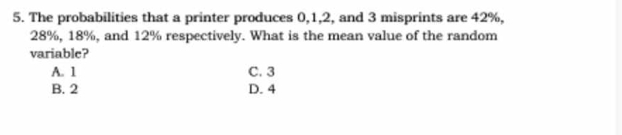 The probabilities that a printer produces 0, 1, 2, and 3 misprints are 42%,
28%, 18%, and 12% respectively. What is the mean value of the random
variable?
A. 1 C. 3
B. 2 D. 4