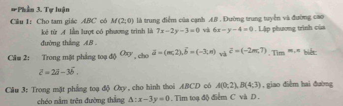 Phần 3. Tự luận 
Câu 1: Cho tam giác ABC có M(2;0) là trung điểm của cạnh AB. Đường trung tuyển và đường cao 
kẻ từ A lần lượt có phương trình là 7x-2y-3=0 và 6x-y-4=0. Lập phương trình của 
đường thắng AB. 
Câu 2: Trong mặt phẳng toạ độ Oxy , cho vector a=(m,2), vector b=(-3;n) và overline c=(-2m,7). Tim^(m,is)
vector c=2vector a-3vector b. 
Câu 3: Trong mặt phẳng toạ độ Oxy, cho hình thoi ABCD có A(0;2), B(4;3) , giao điểm hai đường 
chéo nằm trên đường thắng △ :x-3y=0. Tìm toạ độ điểm C và D.