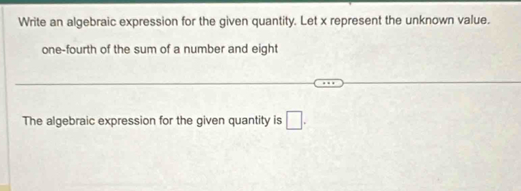 Write an algebraic expression for the given quantity. Let x represent the unknown value. 
one-fourth of the sum of a number and eight 
The algebraic expression for the given quantity is □.