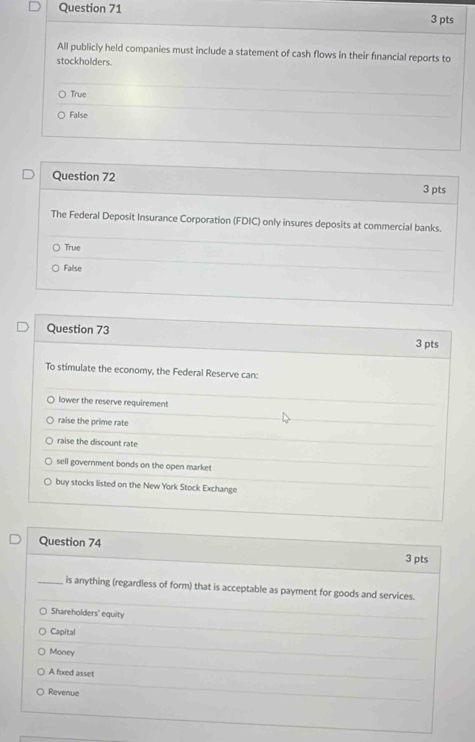 All publicly held companies must include a statement of cash flows in their fnancial reports to
stockholders.
True
False
Question 72 3 pts
The Federal Deposit Insurance Corporation (FDIC) only insures deposits at commercial banks.
True
False
Question 73
3 pts
To stimulate the economy, the Federal Reserve can:
lower the reserve requirement
raise the prime rate
raise the discount rate
sell government bonds on the open market
buy stocks listed on the New York Stock Exchange
Question 74
3 pts
_is anything (regardless of form) that is acceptable as payment for goods and services.
Shareholders' equity
Capital
Money
A fixed asset
Revenue