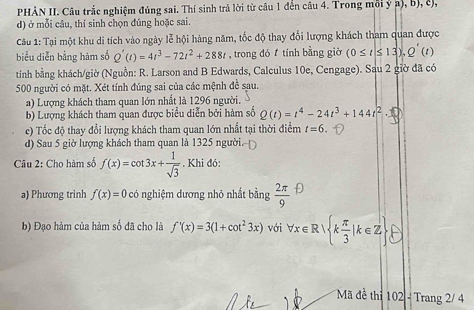 PHÀN II. Câu trắc nghiệm đúng sai. Thí sinh trả lời từ câu 1 đến câu 4. Trong môi ý a), b), c), 
d) ở mỗi câu, thí sinh chọn đúng hoặc sai. 
Câu 1: Tại một khu di tích vào ngày lễ hội hàng năm, tốc độ thay đổi lượng khách tham quan được 
biểu diễn bằng hàm số Q'(t)=4t^3-72t^2+288t , trong đó t tính bằng giờ (0≤ t≤ 13), Q'(t)
tính bằng khách/giờ (Nguồn: R. Larson and B Edwards, Calculus 10e, Cengage). Sau 2 giờ đã có 
500 người có mặt. Xét tính đúng sai của các mệnh đề sau. 
a) Lượng khách tham quan lớn nhất là 1296 người. 
b) Lượng khách tham quan được biểu diễn bởi hàm số Q(t)=t^4-24t^3+144t^2·
c) Tốc độ thay đổi lượng khách tham quan lớn nhất tại thời điểm t=6. 
d) Sau 5 giờ lượng khách tham quan là 1325 người. 
Câu 2: Cho hàm số f(x)=cot 3x+ 1/sqrt(3) . Khi đó: 
a) Phương trình f(x)=0 có nghiệm dương nhỏ nhất bằng  2π /9 
b) Đạo hàm của hàm số đã cho là f'(x)=3(1+cot^23x) với forall x∈ R| k π /3 |k∈ Z
Mã đề thi 102 - Trang 2/ 4