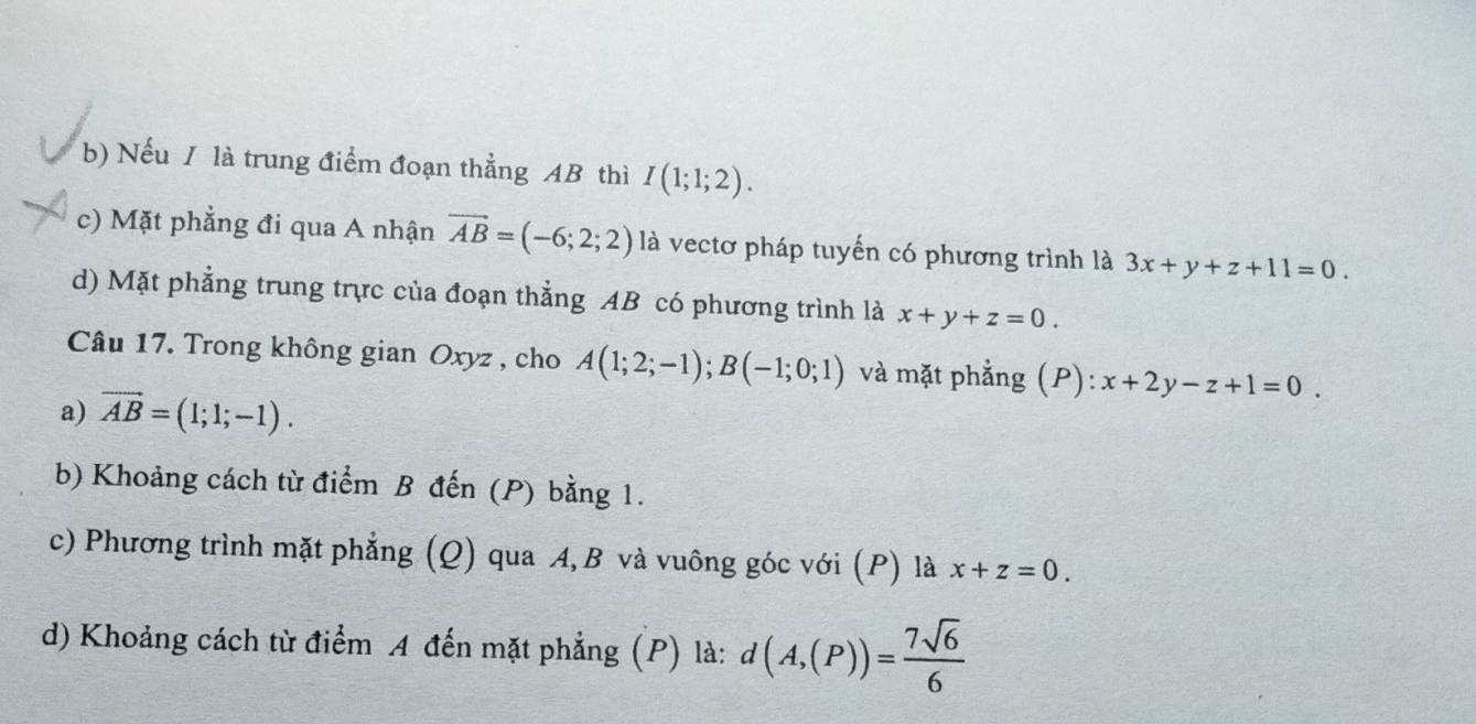 b) Nếu / là trung điểm đoạn thẳng AB thì I(1;1;2).
c) Mặt phẳng đi qua A nhận vector AB=(-6;2;2) là vectơ pháp tuyến có phương trình là 3x+y+z+11=0.
d) Mặt phẳng trung trực của đoạn thẳng AB có phương trình là x+y+z=0. 
Câu 17. Trong không gian Oxyz , cho A(1;2;-1); B(-1;0;1) và mặt phẳng (P): x+2y-z+1=0. 
a) vector AB=(1;1;-1). 
b) Khoảng cách từ điểm B đến (P) bằng 1.
c) Phương trình mặt phẳng (Q) qua A, B và vuông góc với (P) là x+z=0. 
d) Khoảng cách từ điểm A đến mặt phẳng (P) là: d(A,(P))= 7sqrt(6)/6 