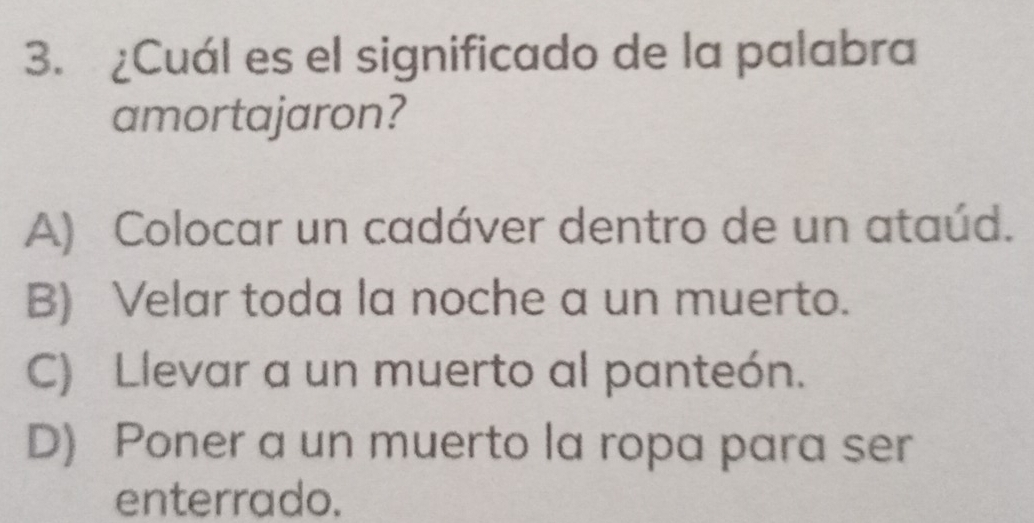 ¿Cuál es el significado de la palabra
amortajaron?
A) Colocar un cadáver dentro de un ataúd.
B) Velar toda la noche a un muerto.
C) Llevar a un muerto al panteón.
D) Poner a un muerto la ropa para ser
enterrado.