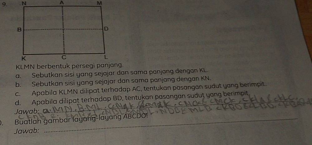 Sebutkan sisi yang sejajar dan sama panjang dengan KL. 
b. Sebutkan sisi yang sejajar dan sama panjang dengan KN. 
c. Apabila KLMN dilipat terhadap AC, tentukan pasangan sudut yang berimpit. 
d. Apabila dilipat terhadap BD, tentukan pasangan sudut yang berimpit. 
Jawab: 
_ 
. Buatlah gambar layang-layang ABCDO! 
Jawab: