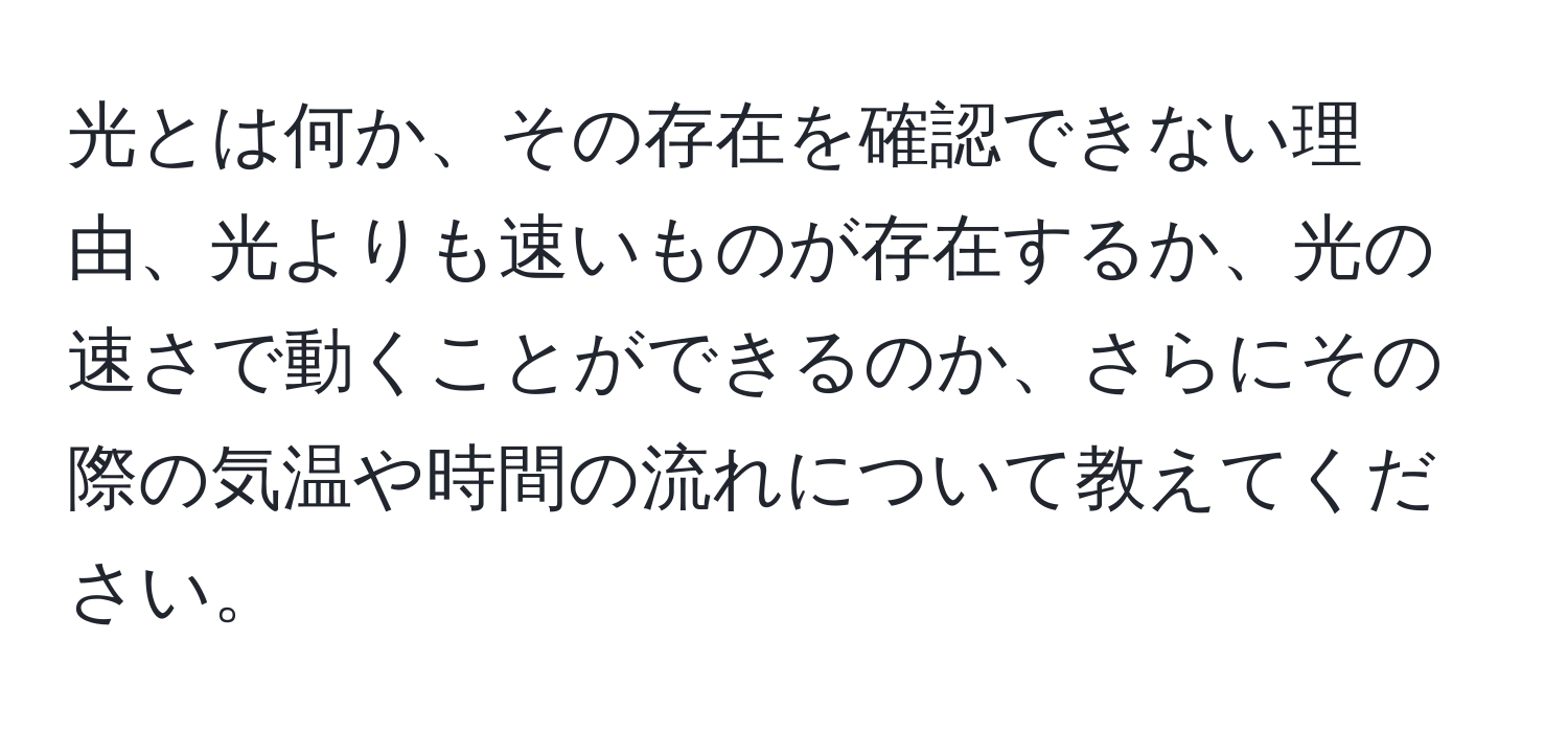 光とは何か、その存在を確認できない理由、光よりも速いものが存在するか、光の速さで動くことができるのか、さらにその際の気温や時間の流れについて教えてください。