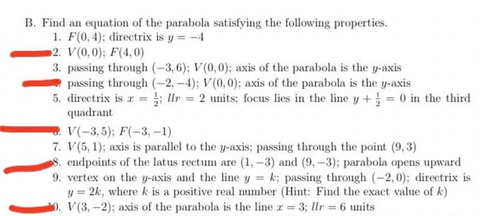 Find an equation of the parabola satisfying the following properties. 
1. F(0,4); directrix is y=-4
2. V(0,0); F(4,0)
3. passing through (-3,6); V(0,0); axis of the parabola is the y-axis 
passing through (-2,-4); V(0,0); axis of the parabola is the y-axis 
5. directrix is x= 1/2 ; llr=2 units; focus lies in the line y+ 1/2 =0 in the third 
quadrant 
0. V(-3,5); F(-3,-1)
7. V(5,1); axis is parallel to the y-axis; passing through the point (9,3)
8. endpoints of the latus rectum are (1,-3) and (9,-3); parabola opens upward 
9. vertex on the y-axis and the line y=k; passing through (-2,0); directrix is
y=2k , where k is a positive real number (Hint: Find the exact value of k) 
0. V(3,-2); axis of the parabola is the line x=3; llr=6 units