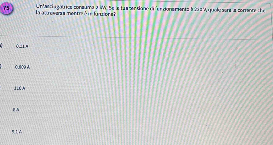 Un'asciugatrice consuma 2 kW. Se la tua tensione di funzionamento è 220 V, quale sarà la corrente che
la attraversa mentre è in funzione?
I 0,11 A
0,009 A
110 A
8 A
9,1 A