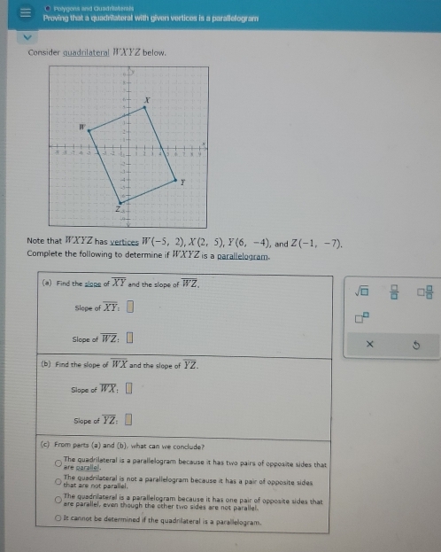 Polygons and Guadriaterals
Proving that a quadrilateral with given vertices is a parallelogram
Consider quadrilateral WXYZ below.
Note that WXYZ has vertices W(-5,2),X(2,5),Y(6,-4) , and Z(-1,-7).
Complete the following to determine if WXYZ is a parallelogram.
sqrt(□ )  □ /□  
×